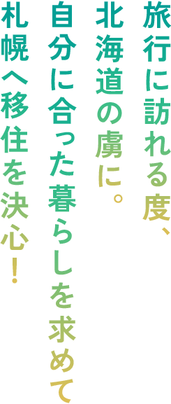 旅行に訪れる度、北海道の虜に。自分に合った暮らしを求めて札幌へ移住を決心！